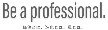 Be a professional. 価値とは、進化とは、私とは、