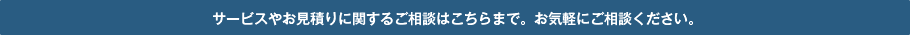 サービスやお見積りに関するご相談はこちらまで。お気軽にご相談ください。