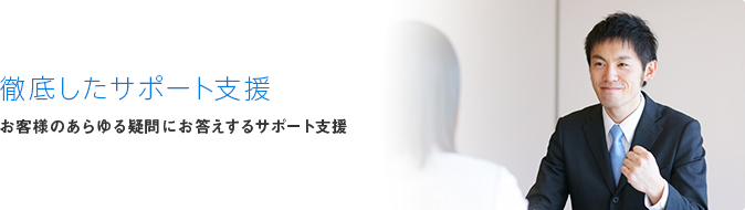 徹底したサポート支援 お客様のあらゆる疑問にお答えするサポート支援