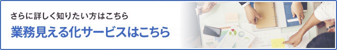 さらに詳しく知りたい方はこちら 業務見える化サービスはこちら