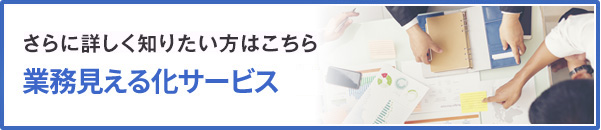 さらに詳しく知りたい方はこちら 業務見える化サービスはこちら