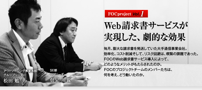 FOC project Vol.1 Web請求書サービスが実現した、劇的な効果　毎月、膨大な請求書を発送していた大手通信事業会社。効率化、コスト削減そして、リスク回避は、喫緊の課題であった。　FOCのWeb請求書サービス導入によって、どのようなメリットがもたらされたのか。　FOCのプロジェクトチームのメンバーたちは、何を考え、どう動いたのか。