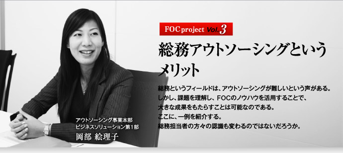 FOC project Vol.3 総務アウトソーシングというメリット　総務というフィールドは、アウトソーシングが難しいという声がある。しかし、課題を理解し、FOCのノウハウを活用することで、大きな成果をもたらすことは可能なのである。ここに、一例を紹介する。総務担当者の方々の認識も変わるのではないだろうか。