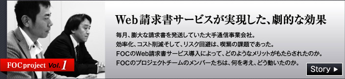 FOC project Vol.1 Web請求書サービスが実現した、劇的な効果　毎月、膨大な請求書を発送していた大手通信事業会社。効率化、コスト削減そして、リスク回避は、喫緊の課題であった。　FOCのWeb請求書サービス導入によって、どのようなメリットがもたらされたのか。　FOCのプロジェクトチームのメンバーたちは、何を考え、どう動いたのか。