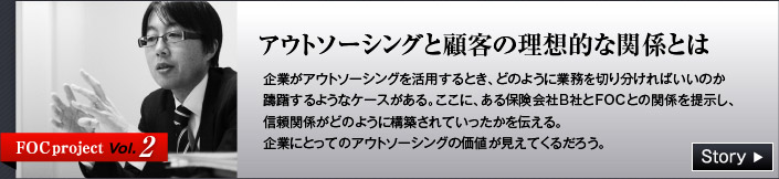 FOC project Vol.2 アウトソーシングと顧客の理想的な関係とは　企業がアウトソーシングを活用するとき、どのように業務を切り分ければいいのか躊躇するようなケースがある。　ここに、ある保険会社B社とFOCとの関係を提示し、信頼関係がどのように構築されていったかを伝える。　企業にとってのアウトソーシングの価値が見えてくるだろう。
