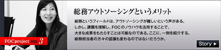 FOC project Vol.3 総務アウトソーシングというメリット　総務というフィールドは、アウトソーシングが難しいという声がある。しかし、課題を理解し、FOCのノウハウを活用することで、大きな成果をもたらすことは可能なのである。ここに、一例を紹介する。総務担当者の方々の認識も変わるのではないだろうか。