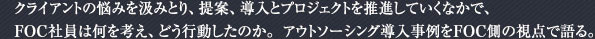 クライアントの悩みを汲みとり、提案、導入とプロジェクトを推進していくなかで、FOC社員は何を考え、どう行動したのか。アウトソーシング導入事例をFOC側の観点で語る。